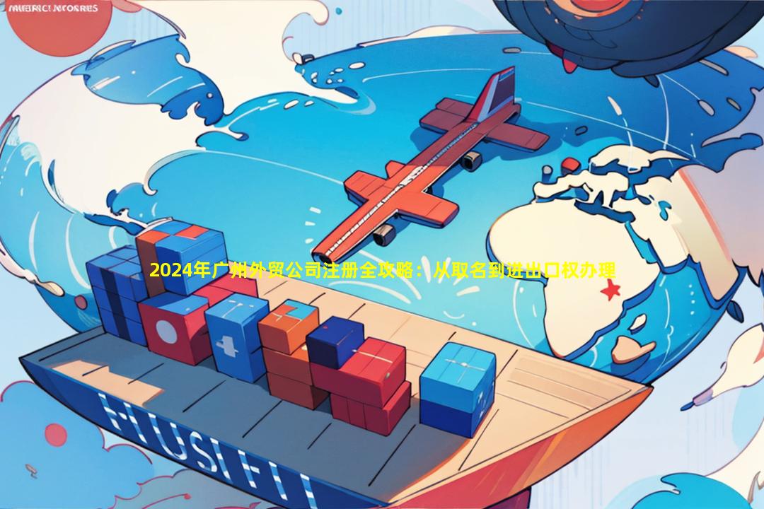 2024年广州外贸公司注册全攻略：从取名到进出口权办理