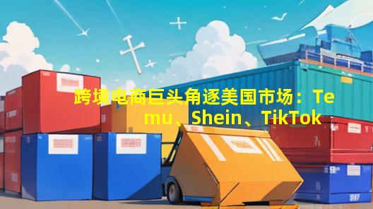 跨境电商巨头角逐美国市场：Temu、Shein、TikTok与速卖通掀起波澜